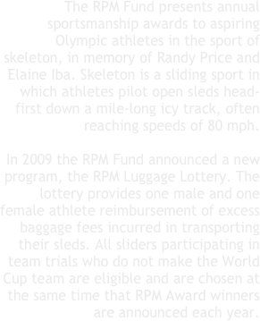 The RPM Fund presents annual sportsmanship awards to aspiring Olympic athletes in the sport of skeleton, in memory of Randy Price and Elaine Iba. Skeleton is a sliding sport in which athletes pilot open sleds head-first down a mile-long icy track, often reaching speeds of 80 mph. 

In 2009 the RPM Fund announced a new program, the RPM Luggage Lottery. The lottery provides one male and one female athlete reimbursement of excess baggage fees incurred in transporting their sleds. All sliders participating in team trials who do not make the World Cup team are eligible and are chosen at the same time that RPM Award winners are announced each year.