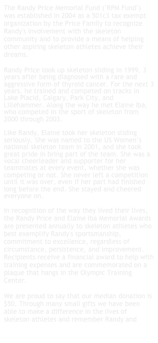 The Randy Price Memorial Fund ("RPM Fund") was established in 2004 as a 501c3 tax exempt organization by the Price Family to recognize Randy's involvement with the skeleton community and to provide a means of helping other aspiring skeleton athletes achieve their dreams.

Randy Price took up skeleton sliding in 1999, 3 years after being diagnosed with a rare and aggressive form of thyroid cancer. For the next 3 years, he trained and competed on tracks in Lake Placid, Calgary, Park City, and Lillehammer. Along the way he met Elaine Iba, who competed in the sport of skeleton from 2000 through 2003. 

Like Randy, Elaine took her skeleton sliding seriously. She was named to the US Women’s national skeleton team in 2001, and she took great pride in bring part of the team. She was a vocal cheerleader and supporter for her teammates at every event, whether she was competing or not. She never left a competition until it was over, even if her part had finished long before the end. She stayed and cheered everyone on.

In recognition of the way they lived their lives, the Randy Price and Elaine Iba Memorial Awards are presented annually to skeleton athletes who best exemplify Randy's sportsmanship, commitment to excellence, regardless of circumstance, persistence, and improvement. Recipients receive a financial award to help with training expenses and are commemorated on a plaque that hangs in the Olympic Training Center.

We are proud to say that our median donation is $50. Through many small gifts we have been able to make a difference in the lives of skeleton athletes and remember Randy and Elaine. If you’d like to make a gift, please click here.